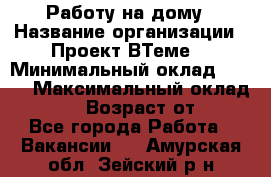 Работу на дому › Название организации ­ Проект ВТеме  › Минимальный оклад ­ 600 › Максимальный оклад ­ 3 000 › Возраст от ­ 18 - Все города Работа » Вакансии   . Амурская обл.,Зейский р-н